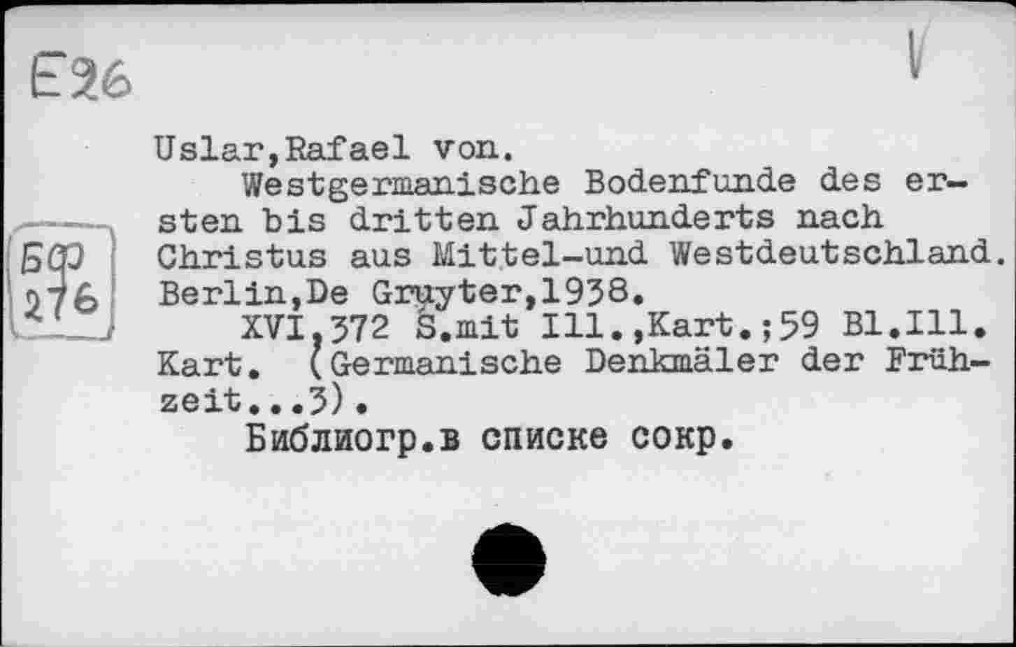 ﻿Є26
Uslar,Rafael von.
Westgermanische Bodenfunde des er-
■——д sten bis dritten Jahrhunderts nach БСр Christus aus Mittel-und Westdeutschland. 076 Berlin,De Gruyter,1958.
XVI,572 S.mit Ill.,Kart.;59 Bl.Ill. Kart. (Germanische Denkmäler der Frühzeit. . .5) •
Библиогр.в списке сокр.